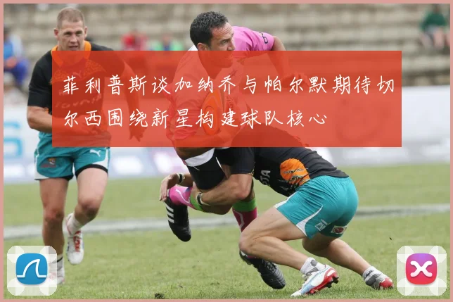 菲利普斯谈加纳乔与帕尔默期待切尔西围绕新星构建球队核心