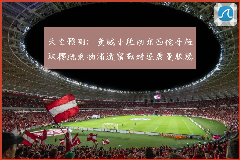 天空预测：曼城小胜切尔西枪手轻取樱桃利物浦遭富勒姆逆袭曼联稳健取胜