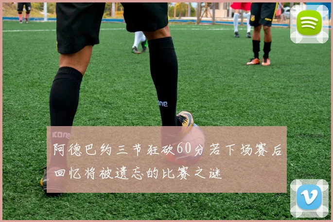 阿德巴约三节狂砍60分若下场赛后回忆将被遗忘的比赛之谜