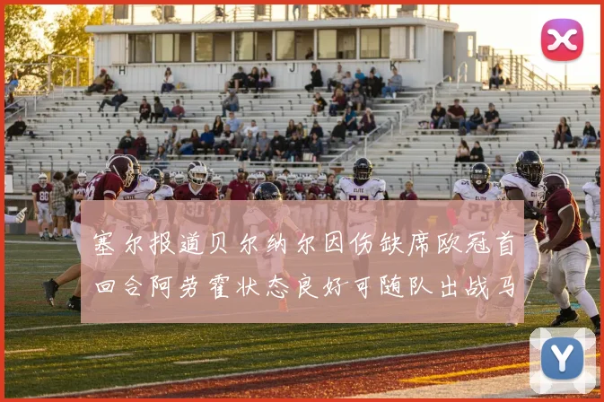 塞尔报道贝尔纳尔因伤缺席欧冠首回合阿劳霍状态良好可随队出战马竞