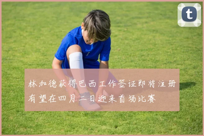 林加德获得巴西工作签证即将注册有望在四月二日迎来首场比赛