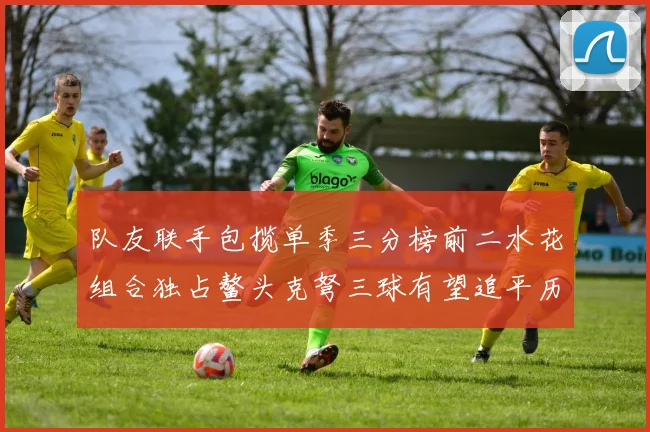 队友联手包揽单季三分榜前二水花组合独占鳌头克弩三球有望追平历史纪录
