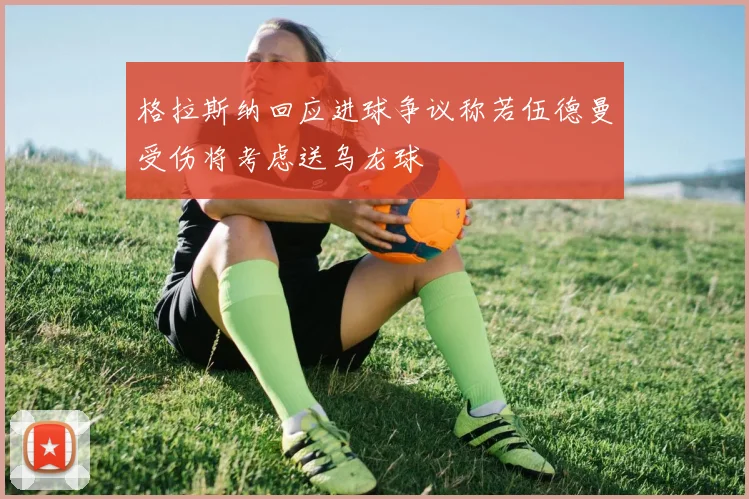 格拉斯纳回应进球争议称若伍德曼受伤将考虑送乌龙球