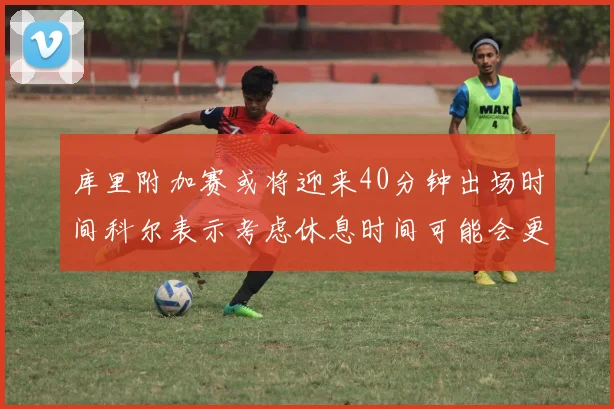 库里附加赛或将迎来40分钟出场时间科尔表示考虑休息时间可能会更长