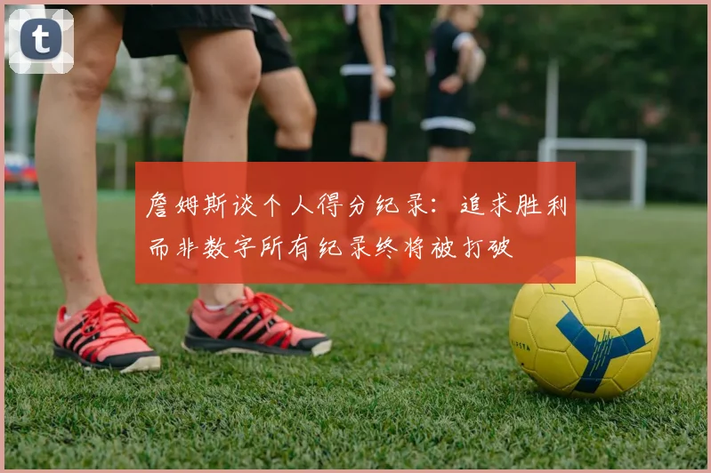 詹姆斯谈个人得分纪录：追求胜利而非数字所有纪录终将被打破